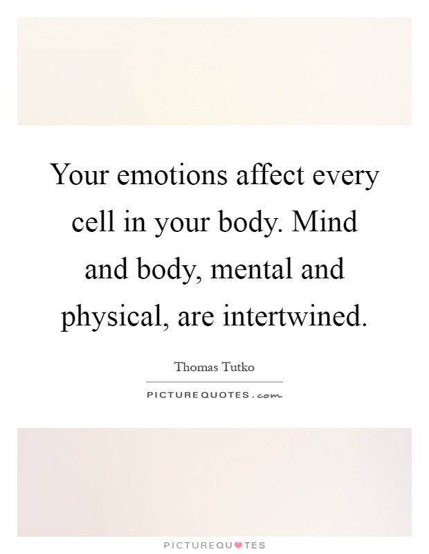Your emotions affect every cell in your body. Mind and body, mental and physical, are intertwined Picture Quote #1