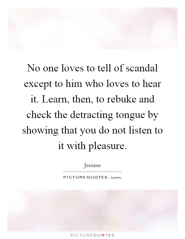 No one loves to tell of scandal except to him who loves to hear it. Learn, then, to rebuke and check the detracting tongue by showing that you do not listen to it with pleasure Picture Quote #1