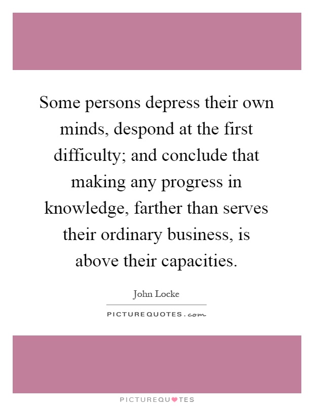 Some persons depress their own minds, despond at the first difficulty; and conclude that making any progress in knowledge, farther than serves their ordinary business, is above their capacities Picture Quote #1
