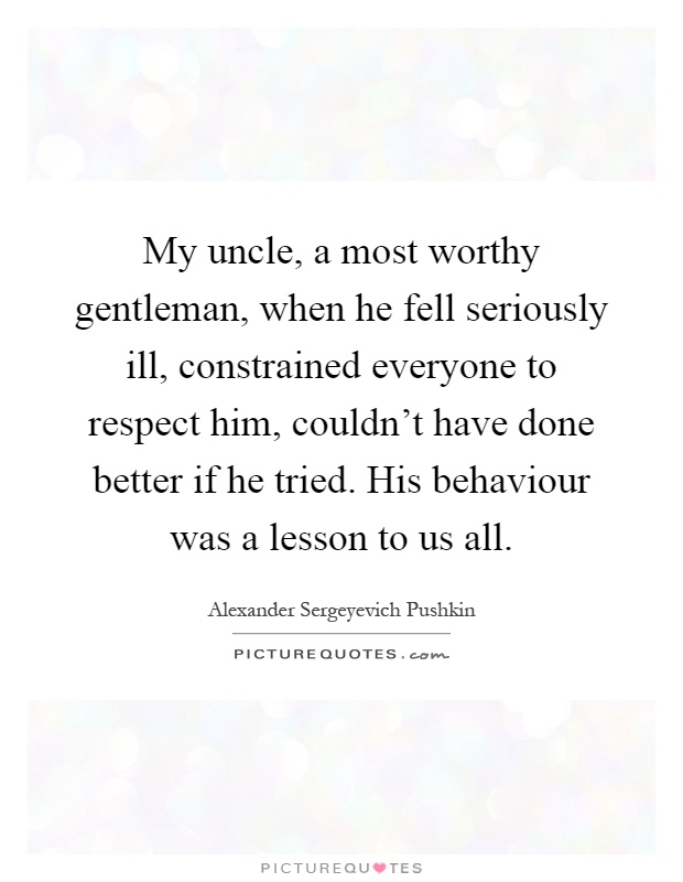 My uncle, a most worthy gentleman, when he fell seriously ill, constrained everyone to respect him, couldn’t have done better if he tried. His behaviour was a lesson to us all Picture Quote #1