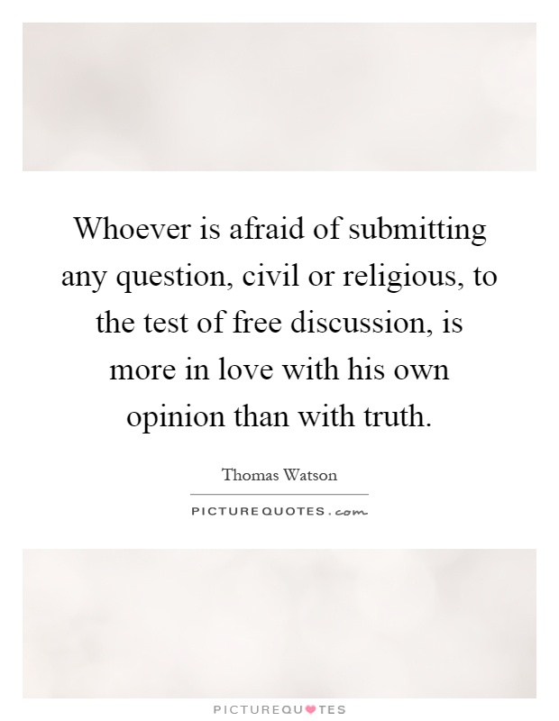 Whoever is afraid of submitting any question, civil or religious, to the test of free discussion, is more in love with his own opinion than with truth Picture Quote #1