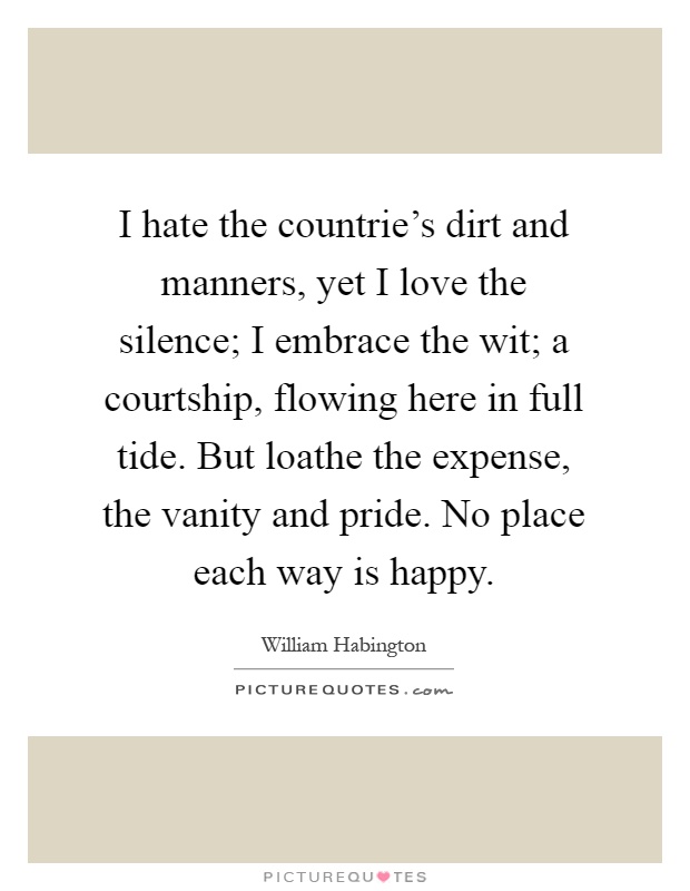 I hate the countrie’s dirt and manners, yet I love the silence; I embrace the wit; a courtship, flowing here in full tide. But loathe the expense, the vanity and pride. No place each way is happy Picture Quote #1