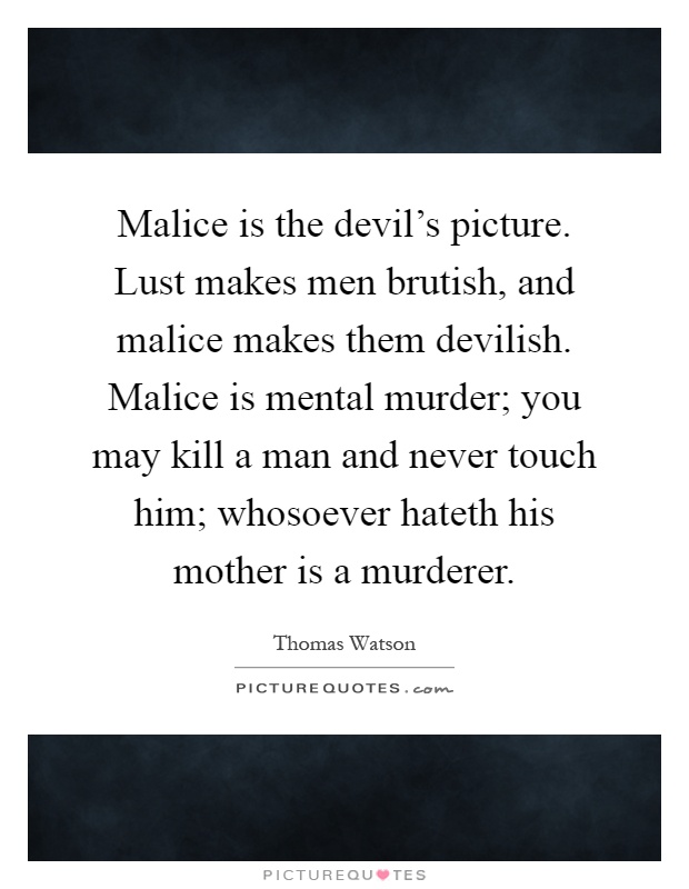 Malice is the devil’s picture. Lust makes men brutish, and malice makes them devilish. Malice is mental murder; you may kill a man and never touch him; whosoever hateth his mother is a murderer Picture Quote #1