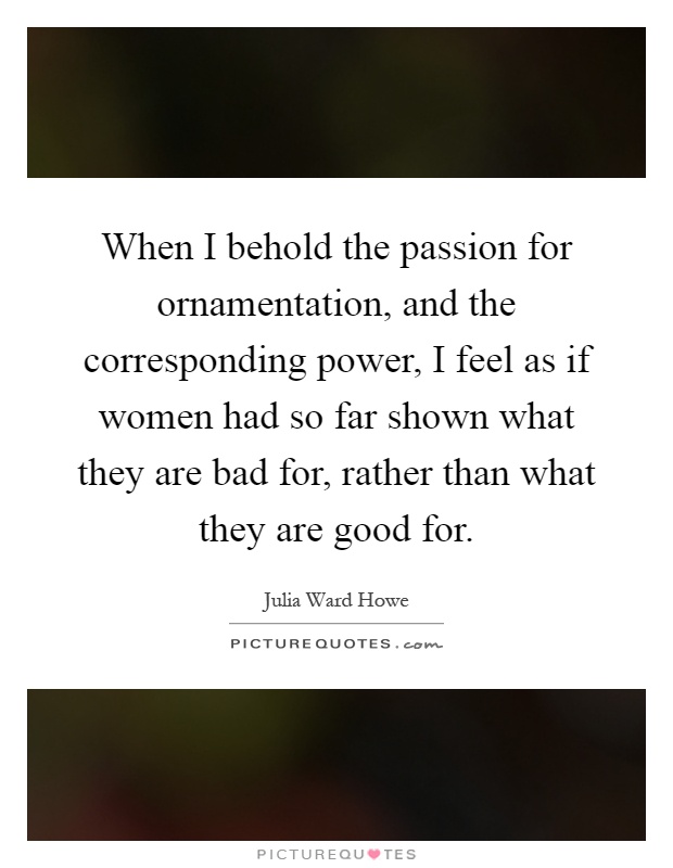When I behold the passion for ornamentation, and the corresponding power, I feel as if women had so far shown what they are bad for, rather than what they are good for Picture Quote #1