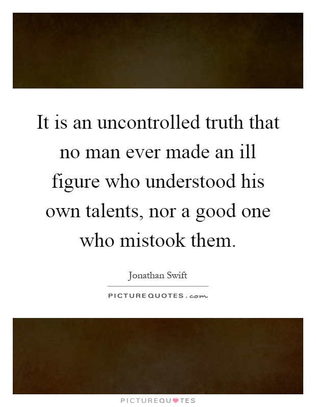 It is an uncontrolled truth that no man ever made an ill figure who understood his own talents, nor a good one who mistook them Picture Quote #1