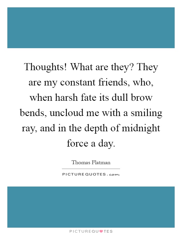 Thoughts! What are they? They are my constant friends, who, when harsh fate its dull brow bends, uncloud me with a smiling ray, and in the depth of midnight force a day Picture Quote #1