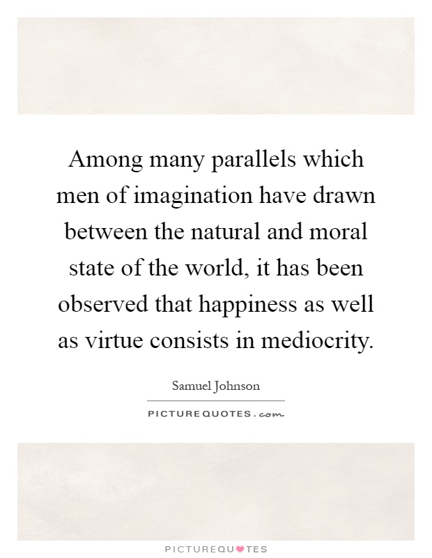 Among many parallels which men of imagination have drawn between the natural and moral state of the world, it has been observed that happiness as well as virtue consists in mediocrity Picture Quote #1