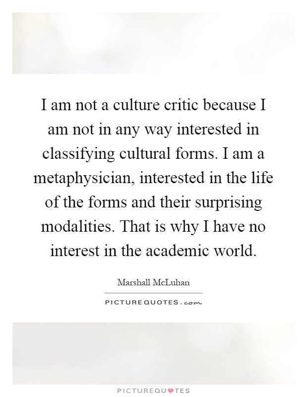 I am not a culture critic because I am not in any way interested in classifying cultural forms. I am a metaphysician, interested in the life of the forms and their surprising modalities. That is why I have no interest in the academic world Picture Quote #1