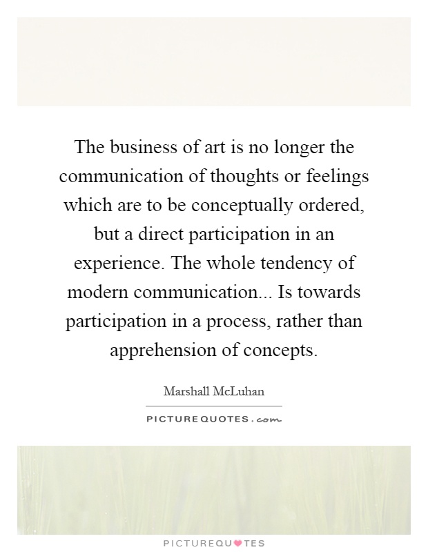 The business of art is no longer the communication of thoughts or feelings which are to be conceptually ordered, but a direct participation in an experience. The whole tendency of modern communication... Is towards participation in a process, rather than apprehension of concepts Picture Quote #1