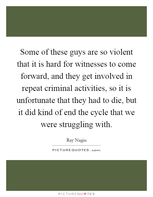 Some of these guys are so violent that it is hard for witnesses to come forward, and they get involved in repeat criminal activities, so it is unfortunate that they had to die, but it did kind of end the cycle that we were struggling with Picture Quote #1