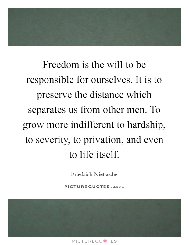 Freedom is the will to be responsible for ourselves. It is to preserve the distance which separates us from other men. To grow more indifferent to hardship, to severity, to privation, and even to life itself Picture Quote #1