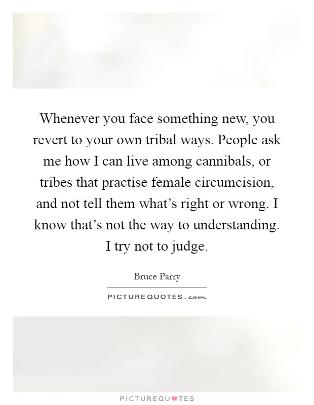 Whenever you face something new, you revert to your own tribal ways. People ask me how I can live among cannibals, or tribes that practise female circumcision, and not tell them what’s right or wrong. I know that’s not the way to understanding. I try not to judge Picture Quote #1