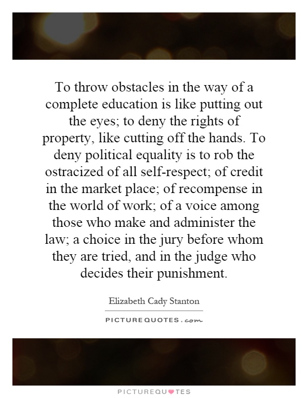To throw obstacles in the way of a complete education is like putting out the eyes; to deny the rights of property, like cutting off the hands. To deny political equality is to rob the ostracized of all self-respect; of credit in the market place; of recompense in the world of work; of a voice among those who make and administer the law; a choice in the jury before whom they are tried, and in the judge who decides their punishment Picture Quote #1