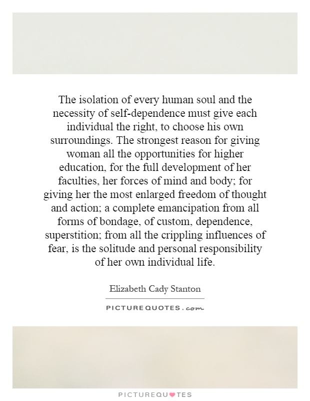 The isolation of every human soul and the necessity of self-dependence must give each individual the right, to choose his own surroundings. The strongest reason for giving woman all the opportunities for higher education, for the full development of her faculties, her forces of mind and body; for giving her the most enlarged freedom of thought and action; a complete emancipation from all forms of bondage, of custom, dependence, superstition; from all the crippling influences of fear, is the solitude and personal responsibility of her own individual life Picture Quote #1