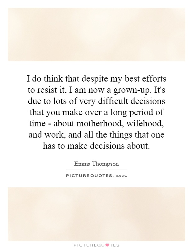 I do think that despite my best efforts to resist it, I am now a grown-up. It's due to lots of very difficult decisions that you make over a long period of time - about motherhood, wifehood, and work, and all the things that one has to make decisions about Picture Quote #1