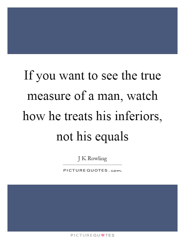 If you want to see the true measure of a man, watch how he treats his inferiors, not his equals Picture Quote #1