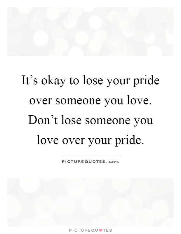 It’s okay to lose your pride over someone you love. Don’t lose someone you love over your pride Picture Quote #1