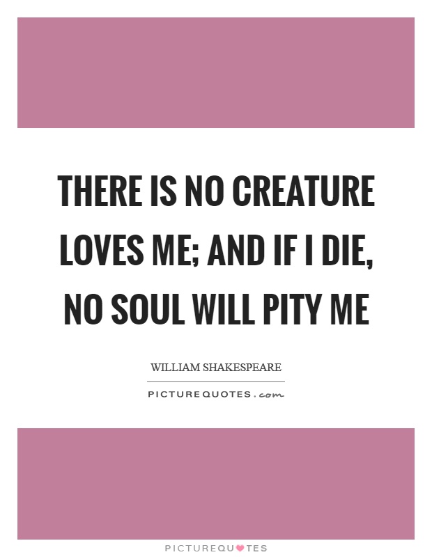 There is no creature loves me; and if I die, no soul will pity me Picture Quote #1