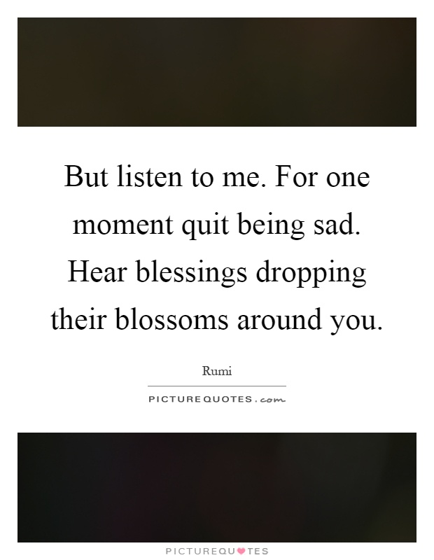 But listen to me. For one moment quit being sad. Hear blessings dropping their blossoms around you Picture Quote #1