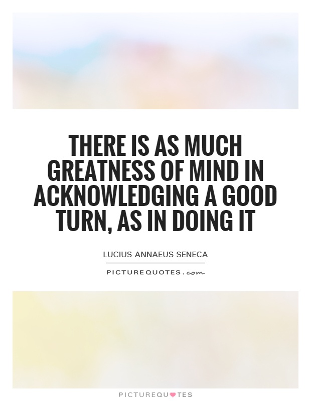 There is as much greatness of mind in acknowledging a good turn, as in doing it Picture Quote #1