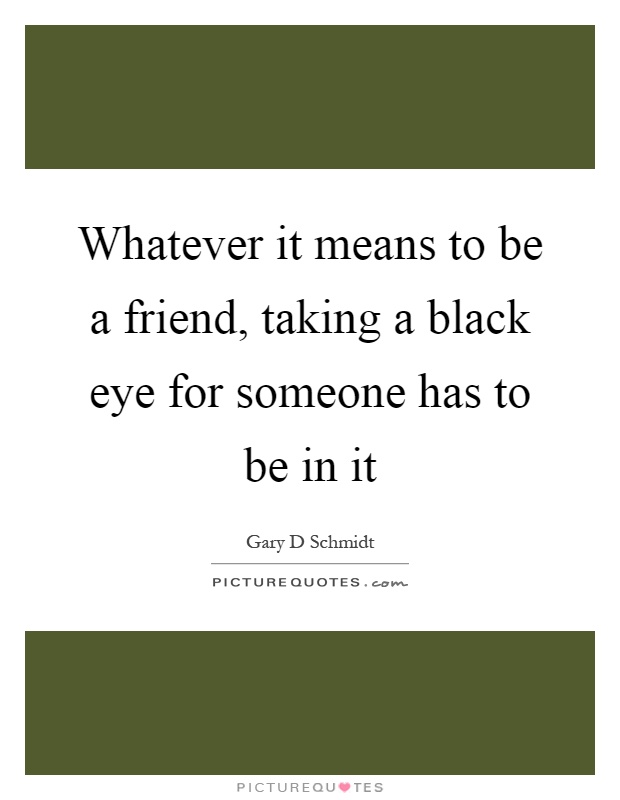 Whatever it means to be a friend, taking a black eye for someone has to be in it Picture Quote #1