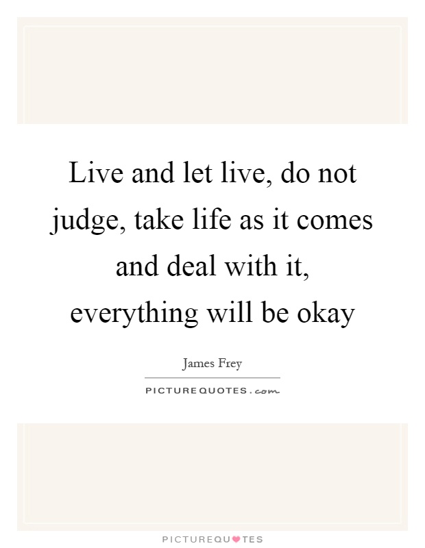 Live and let live, do not judge, take life as it comes and deal with it, everything will be okay Picture Quote #1