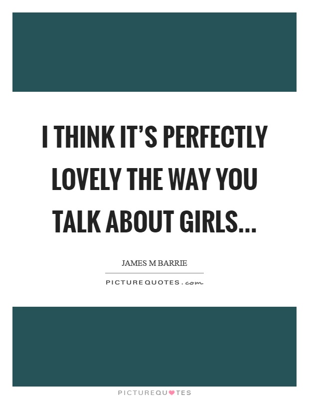 I think it’s perfectly lovely the way you talk about girls Picture Quote #1