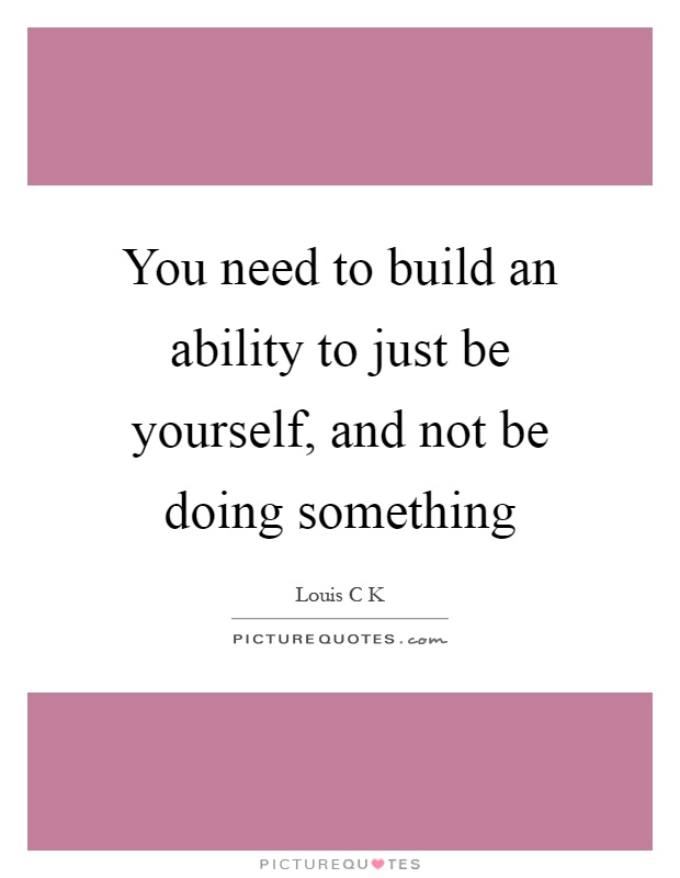 You need to build an ability to just be yourself, and not be doing something Picture Quote #1