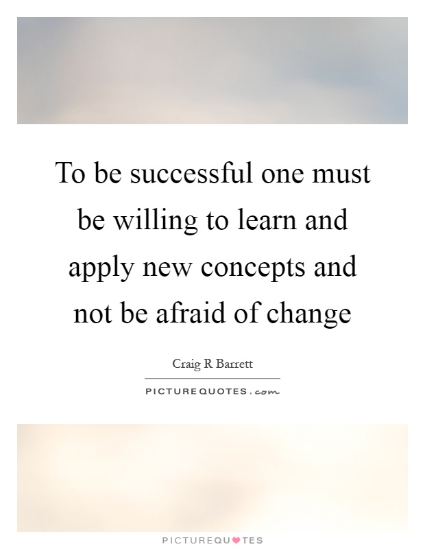 To be successful one must be willing to learn and apply new concepts and not be afraid of change Picture Quote #1
