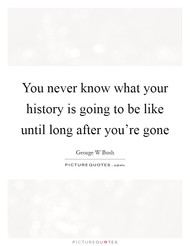 You never know what your history is going to be like until long after you’re gone Picture Quote #1