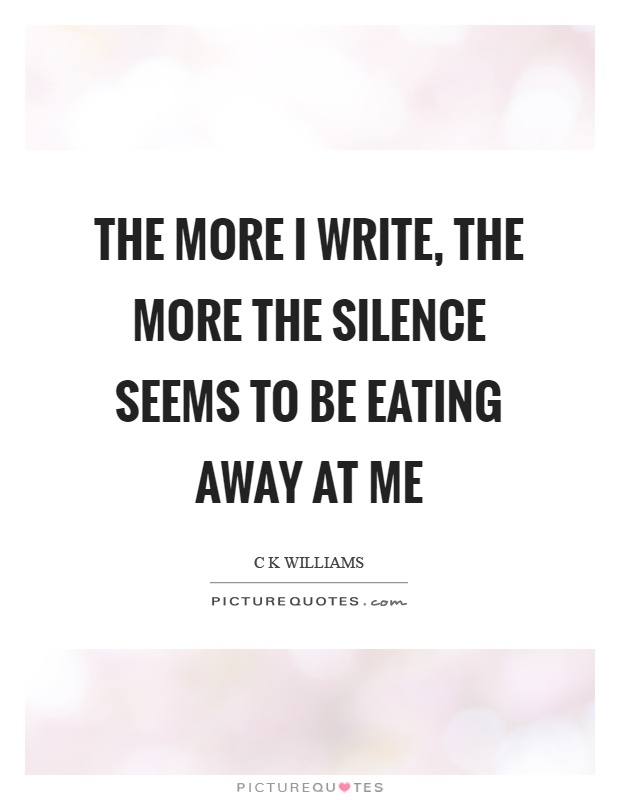 The more I write, the more the silence seems to be eating away at me Picture Quote #1