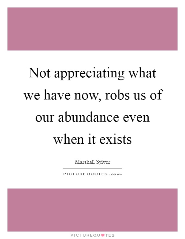 Not appreciating what we have now, robs us of our abundance even when it exists Picture Quote #1