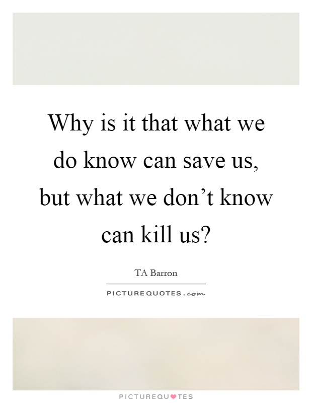 Why is it that what we do know can save us, but what we don’t know can kill us? Picture Quote #1