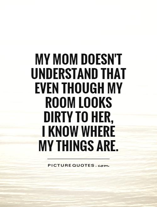 My mom doesn't understand that even though my room looks dirty to her,  I know where  my things are Picture Quote #1