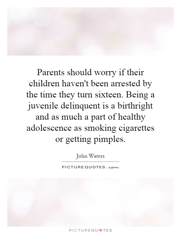 Parents should worry if their children haven't been arrested by the time they turn sixteen. Being a juvenile delinquent is a birthright and as much a part of healthy adolescence as smoking cigarettes or getting pimples Picture Quote #1