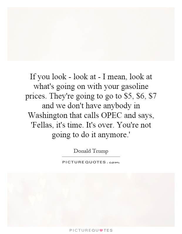 If you look - look at - I mean, look at what's going on with your gasoline prices. They're going to go to $5, $6, $7 and we don't have anybody in Washington that calls OPEC and says, 'Fellas, it's time. It's over. You're not going to do it anymore.' Picture Quote #1