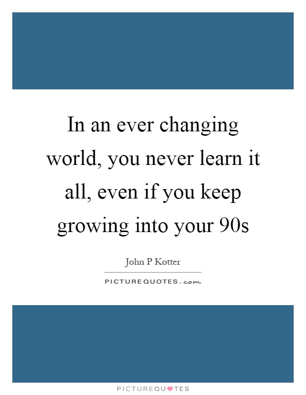 In an ever changing world, you never learn it all, even if you keep growing into your 90s Picture Quote #1