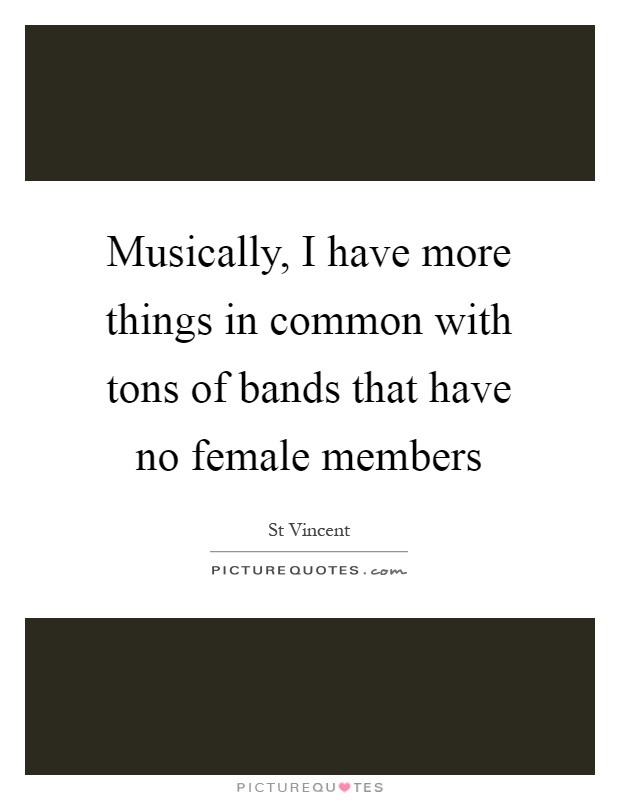 Musically, I have more things in common with tons of bands that have no female members Picture Quote #1