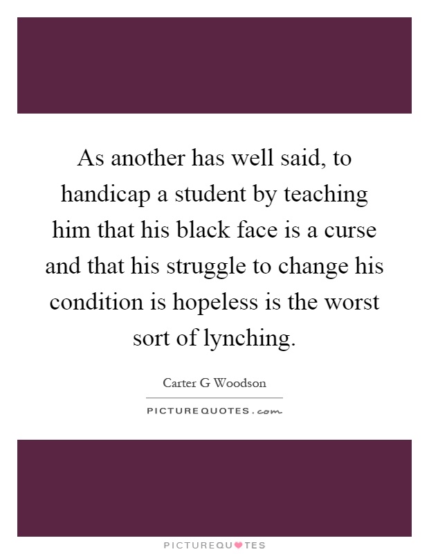 As another has well said, to handicap a student by teaching him that his black face is a curse and that his struggle to change his condition is hopeless is the worst sort of lynching Picture Quote #1