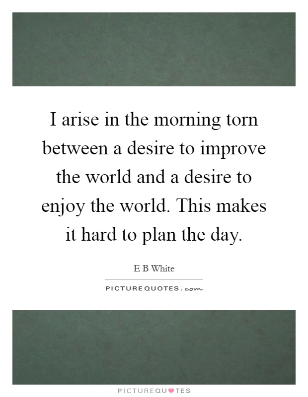 I arise in the morning torn between a desire to improve the world and a desire to enjoy the world. This makes it hard to plan the day Picture Quote #1