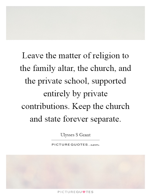 Leave the matter of religion to the family altar, the church, and the private school, supported entirely by private contributions. Keep the church and state forever separate Picture Quote #1