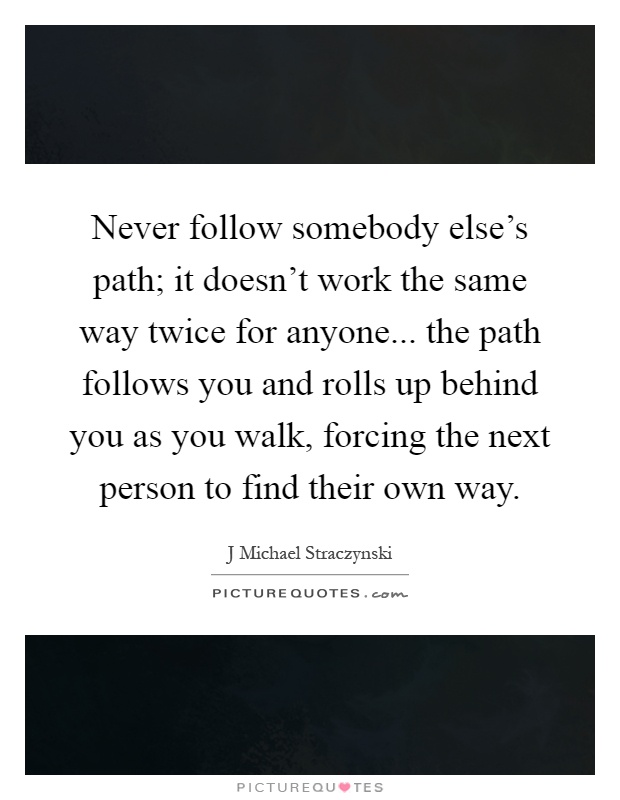 Never follow somebody else's path; it doesn't work the same way twice for anyone... the path follows you and rolls up behind you as you walk, forcing the next person to find their own way Picture Quote #1