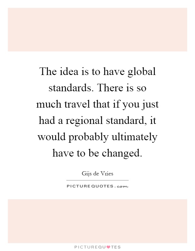 The idea is to have global standards. There is so much travel that if you just had a regional standard, it would probably ultimately have to be changed Picture Quote #1