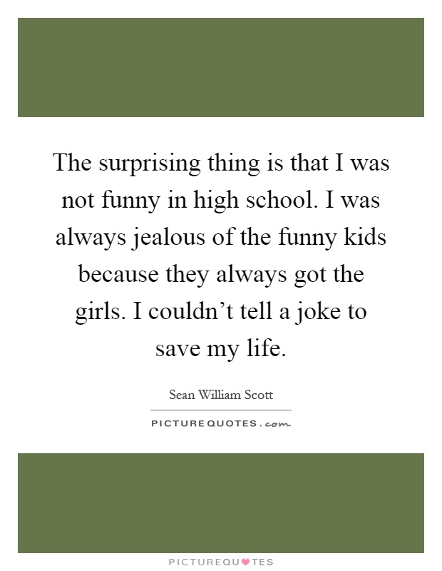 The surprising thing is that I was not funny in high school. I was always jealous of the funny kids because they always got the girls. I couldn’t tell a joke to save my life Picture Quote #1