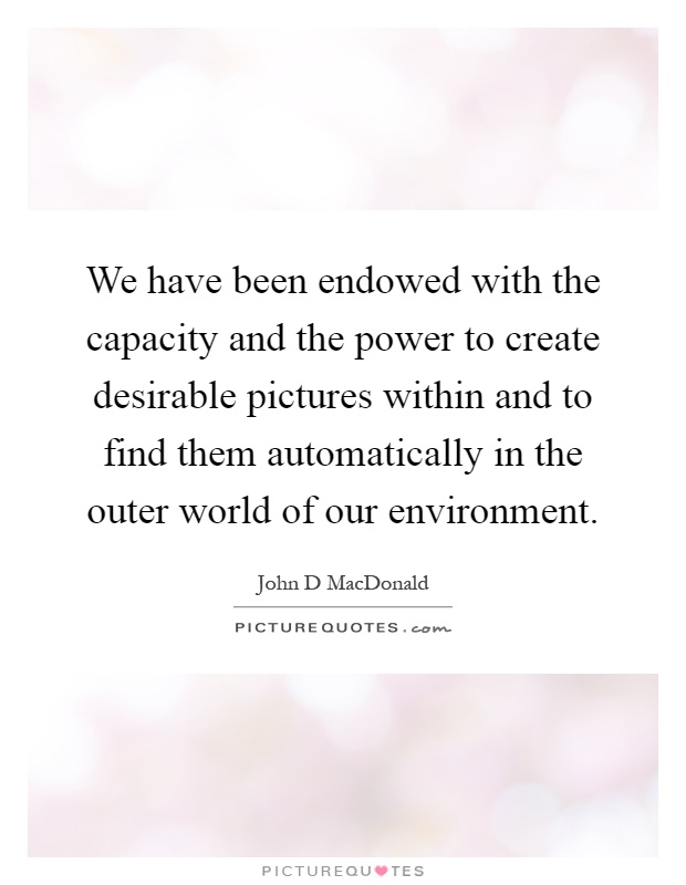 We have been endowed with the capacity and the power to create desirable pictures within and to find them automatically in the outer world of our environment Picture Quote #1