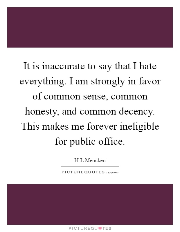 It is inaccurate to say that I hate everything. I am strongly in favor of common sense, common honesty, and common decency. This makes me forever ineligible for public office Picture Quote #1