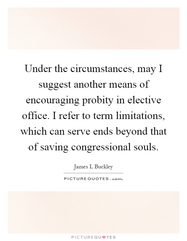 Under the circumstances, may I suggest another means of encouraging probity in elective office. I refer to term limitations, which can serve ends beyond that of saving congressional souls Picture Quote #1