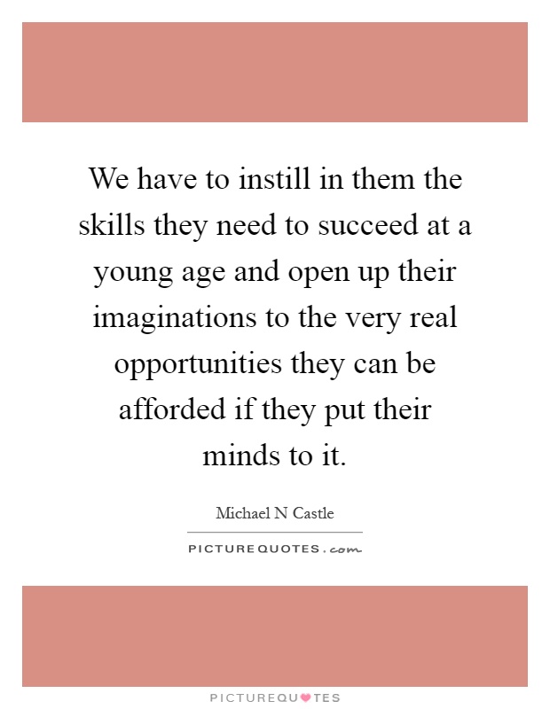 We have to instill in them the skills they need to succeed at a young age and open up their imaginations to the very real opportunities they can be afforded if they put their minds to it Picture Quote #1