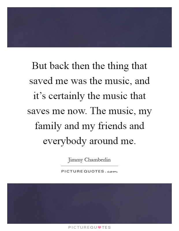 But back then the thing that saved me was the music, and it's certainly the music that saves me now. The music, my family and my friends and everybody around me Picture Quote #1