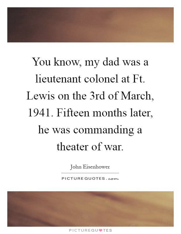 You know, my dad was a lieutenant colonel at Ft. Lewis on the 3rd of March, 1941. Fifteen months later, he was commanding a theater of war Picture Quote #1